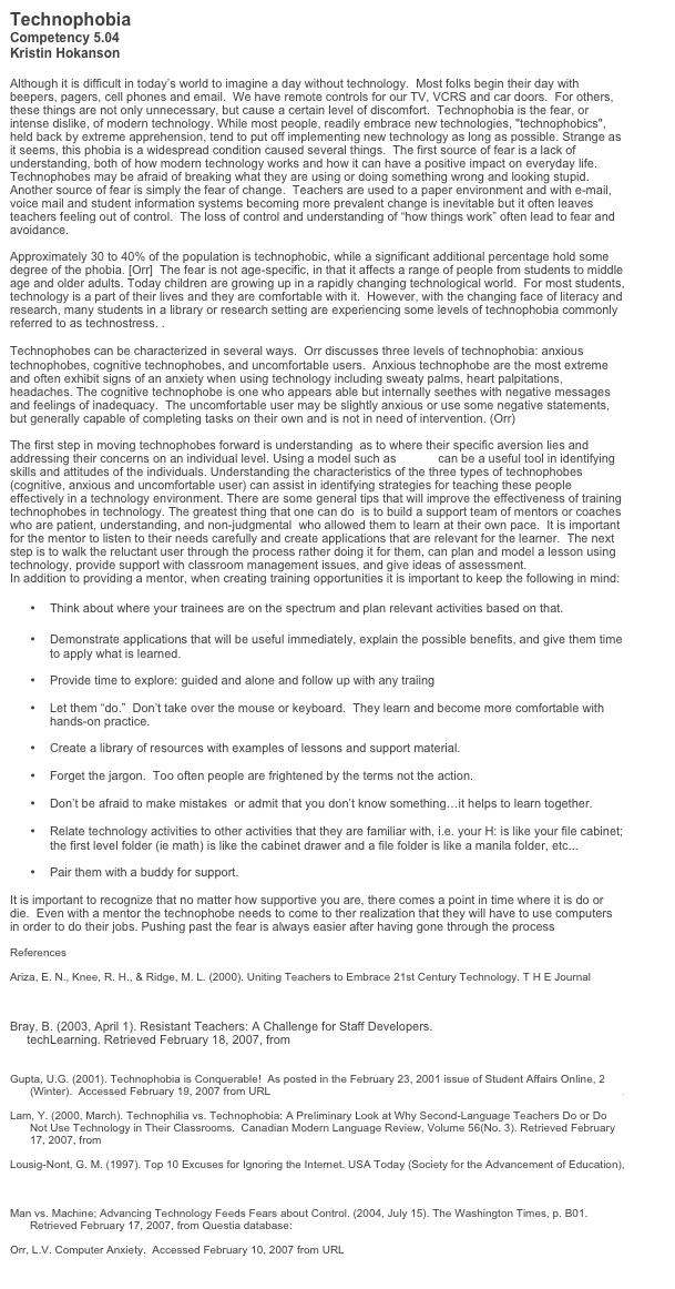 Technophobia 
Competency 5.04
Kristin Hokanson

Although it is difficult in today’s world to imagine a day without technology.  Most folks begin their day with beepers, pagers, cell phones and email.  We have remote controls for our TV, VCRS and car doors.  For others, these things are not only unnecessary, but cause a certain level of discomfort.  Technophobia is the fear, or intense dislike, of modern technology. While most people, readily embrace new technologies, "technophobics", held back by extreme apprehension, tend to put off implementing new technology as long as possible. Strange as it seems, this phobia is a widespread condition caused several things.  The first source of fear is a lack of understanding, both of how modern technology works and how it can have a positive impact on everyday life. Technophobes may be afraid of breaking what they are using or doing something wrong and looking stupid.  Another source of fear is simply the fear of change.  Teachers are used to a paper environment and with e-mail, voice mail and student information systems becoming more prevalent change is inevitable but it often leaves teachers feeling out of control.  The loss of control and understanding of “how things work” often lead to fear and avoidance.

Approximately 30 to 40% of the population is technophobic, while a significant additional percentage hold some degree of the phobia. [Orr]  The fear is not age-specific, in that it affects a range of people from students to middle age and older adults. Today children are growing up in a rapidly changing technological world.  For most students, technology is a part of their lives and they are comfortable with it.  However, with the changing face of literacy and research, many students in a library or research setting are experiencing some levels of technophobia commonly referred to as technostress. .

Technophobes can be characterized in several ways.  Orr discusses three levels of technophobia: anxious technophobes, cognitive technophobes, and uncomfortable users.  Anxious technophobe are the most extreme and often exhibit signs of an anxiety when using technology including sweaty palms, heart palpitations, headaches. The cognitive technophobe is one who appears able but internally seethes with negative messages and feelings of inadequacy.  The uncomfortable user may be slightly anxious or use some negative statements, but generally capable of completing tasks on their own and is not in need of intervention. (Orr)

The first step in moving technophobes forward is understanding  as to where their specific aversion lies and addressing their concerns on an individual level. Using a model such as CBAM can be a useful tool in identifying skills and attitudes of the individuals. Understanding the characteristics of the three types of technophobes (cognitive, anxious and uncomfortable user) can assist in identifying strategies for teaching these people effectively in a technology environment. There are some general tips that will improve the effectiveness of training technophobes in technology. The greatest thing that one can do  is to build a support team of mentors or coaches who are patient, understanding, and non-judgmental  who allowed them to learn at their own pace.  It is important for the mentor to listen to their needs carefully and create applications that are relevant for the learner.  The next step is to walk the reluctant user through the process rather doing it for them, can plan and model a lesson using technology, provide support with classroom management issues, and give ideas of assessment.  
In addition to providing a mentor, when creating training opportunities it is important to keep the following in mind:  

•	Think about where your trainees are on the spectrum and plan relevant activities based on that.  

•	Demonstrate applications that will be useful immediately, explain the possible benefits, and give them time to apply what is learned. 

•	Provide time to explore: guided and alone and follow up with any traiing

•	Let them “do.”  Don’t take over the mouse or keyboard.  They learn and become more comfortable with hands-on practice.

•	Create a library of resources with examples of lessons and support material.

•	Forget the jargon.  Too often people are frightened by the terms not the action. 

•	Don’t be afraid to make mistakes  or admit that you don’t know something…it helps to learn together.  

•	Relate technology activities to other activities that they are familiar with, i.e. your H: is like your file cabinet; the first level folder (ie math) is like the cabinet drawer and a file folder is like a manila folder, etc...

•	Pair them with a buddy for support.

It is important to recognize that no matter how supportive you are, there comes a point in time where it is do or die.  Even with a mentor the technophobe needs to come to ther realization that they will have to use computers in order to do their jobs. Pushing past the fear is always easier after having gone through the process

References

Ariza, E. N., Knee, R. H., & Ridge, M. L. (2000). Uniting Teachers to Embrace 21st Century Technology. T H E Journal (Technological Horizons In Education), 27(10), 22. Retrieved February 17, 2007, from Questia database: http://www.questia.com/PM.qst?a=o&d=5001228275

Bray, B. (2003, April 1). Resistant Teachers: A Challenge for Staff Developers.
     techLearning. Retrieved February 18, 2007, from
     http://www.techlearning.com/db_area/archives/WCE/archives/resistbb.php

Gupta, U.G. (2001). Technophobia is Conquerable!  As posted in the February 23, 2001 issue of Student Affairs Online, 2 (Winter).  Accessed February 19, 2007 from URL http://www.studentaffairs.com/ejournal/Winter_2001/technophobia.html.

Lam, Y. (2000, March). Technophilia vs. Technophobia: A Preliminary Look at Why Second-Language Teachers Do or Do Not Use Technology in Their Classrooms.  Canadian Modern Language Review, Volume 56(No. 3). Retrieved February 17, 2007, from http://www.utpjournals.com/product/cmlr/563/563-Lam.html

Lousig-Nont, G. M. (1997). Top 10 Excuses for Ignoring the Internet. USA Today (Society for the Advancement of Education), 125, 58+. Retrieved February 17, 2007, from URL: http://findarticles.com/p/articles/mi_m1272/is_n2620_v125/ai_19029238

Man vs. Machine; Advancing Technology Feeds Fears about Control. (2004, July 15). The Washington Times, p. B01. Retrieved February 17, 2007, from Questia database: http://www.questia.com/PM.qst?a=o&d=5006294079

Orr, L.V. Computer Anxiety.  Accessed February 10, 2007 from URL http://www.usm.maine.edu/~com/lindap~1.htm.

